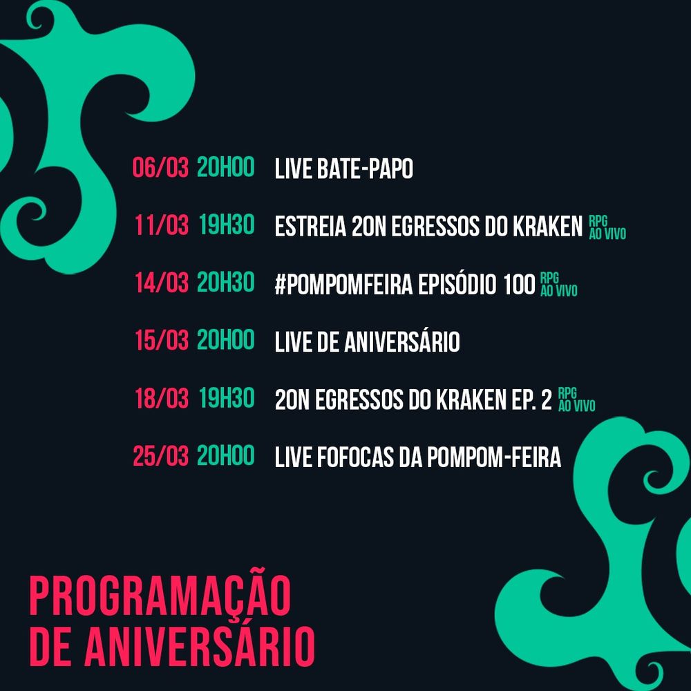 Mesmo fundo de imagem mas, ao invés do dragão no centro, temos a programação:

06/03 20h00	Live bate-papo
11/03 19h30	Estreia 20n egressos do kraken
14/03 20h30	#PompomFeira episódio 100
15/03 20h00	Live de Aniversário
18/03 19h30	20n egressos do kraken ep. 2
25/03 20h00	Live FOFOCAS DA POMPOM-FEIRA