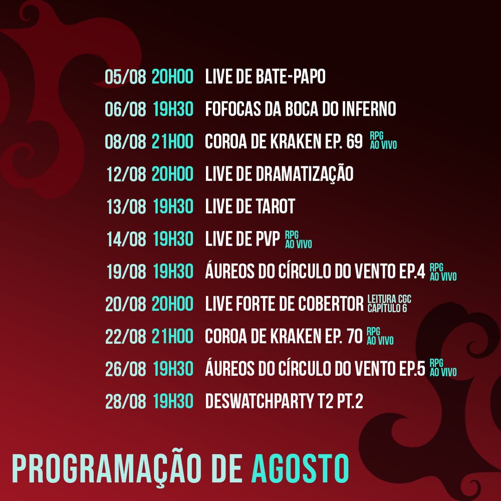 Programação de Agosto:

05/08 (20h): Live de Bate-Papo
06/08 (19h30): Fofocas da Boca do Inferno 
08/08 (21h): Coroa de Kraken ep 69
12/08 (20h): Live de Dramatização 
13/08 (19h30): Live de Tarot
14/08 (19H30): Live de PvP 
19/08 (19h30): Áureos do Círculo do Vento Ep. 4
20/08 (20h): Live Forte de Cobertor (Leitura CGC cap. 6)
22/08 (21h): Coroa de Kraken ep 70
26/08 (19h30): Áureos do Círculo do Vento Ep. 5 
28/08 (19h30): Deswatchparty T2 pt 2