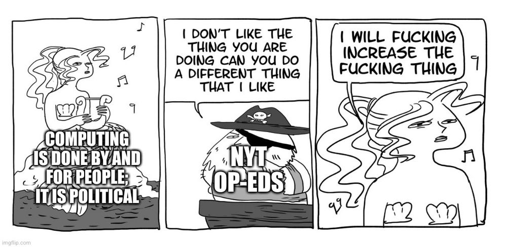 3 panel comic. 1st: a mermaid sits on a rock, playing music on a lyre. Captioned "computing is done by and for people; it is political"
2nd: a neckbearded pirate says "I don't like the thing you are doing can you do a different thing that I like." Captioned "NYT op-eds"
3rd: the mermaid says "I will fucking increase the fucking thing"

Adapted from the original at https://www.tumblr.com/floccinaucinihilipilificationa/96040472380