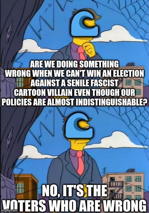 Skinner, from The Simpsons, out of touch meme.
Skinner's face is overlaid with a blue wave emoji.

Top: Principle Skinner says "are we doing something wrong when we can't win an election against a senile fascist cartoon villain even though our policies are almost indistinguishable?"

Bottom: Principle Skinner says "No, it's the voters who are wrong"