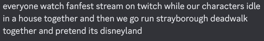 everyone watch fanfest stream on twitch while our characters idle in a house together and then we go run strayborough deadwalk together and pretend its disneyland
