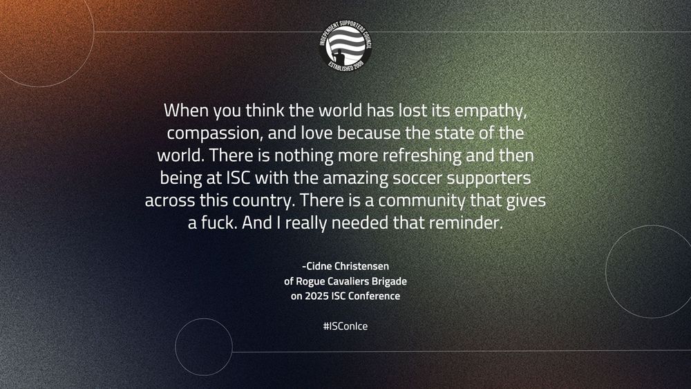 A graphic featuring a quote from Cidne Christensen of Rogue Cavaliers Brigade about the 2025 ISC Conference. The quote reads: 'When you think the world has lost its empathy, compassion, and love because of the state of the world. There is nothing more refreshing than being at ISC with the amazing soccer supporters across this country. There is a community that gives a fuck. And I really needed that reminder.' The text is centered on a textured gradient background, transitioning from orange to greenish-blue tones, with the ISC logo at the top and the hashtag #ISCOnIce at the bottom.