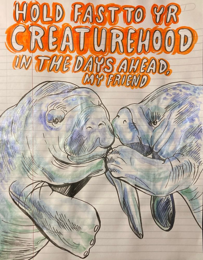 Ink and sparkly watercolor on notebook paper of a tender, blue and green and blurple-dappled manatee on the right, comforting another moody looking one on the left, holding a flipper to its companion’s shoulder. They both look pretty crushed. Above is bubble letter text reading “hold fast to yr creaturehood in the days ahead, friend”, highlighted around the letters with vermillion ink.