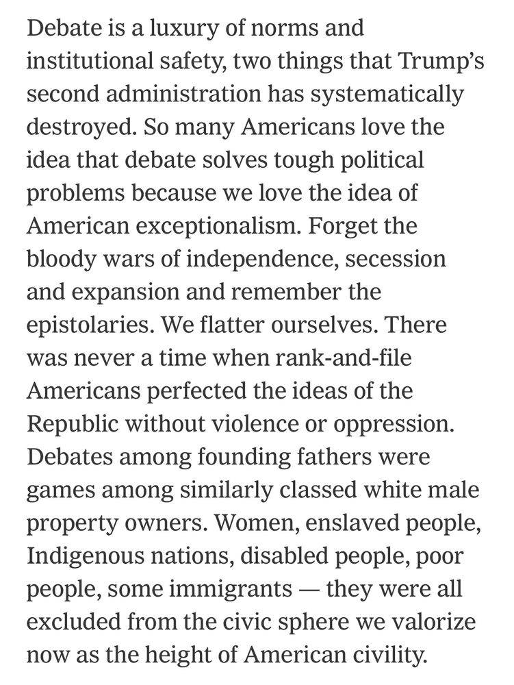 Screenshot that reads: Debate is a luxury of norms and institutional safety, two things that Trump's second administration has systematically destroyed. So many Americans love the idea that debate solves tough political problems because we love the idea of American exceptionalism. Forget the bloody wars of independence, secession and expansion and remember the epistolaries. We flatter ourselves. There was never a time when rank-and-file Americans perfected the ideas of the Republic without violence or oppression.
Debates among founding fathers were games among similarly classed white male property owners. Women, enslaved people, Indigenous nations, disabled people, poor people, some immigrants — they were all excluded from the civic sphere we valorize now as the height of American civility.
