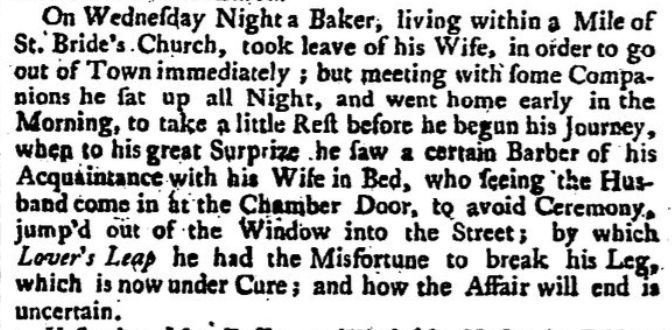 Newspaper snippet from 29 September 1738 reads: On Wednesday night, a baker, living within a mile of St. Bride's Church, took leave of his wife, in order to go out of town immediately; but meeting with some companions he sat up all night, and went home early in the morning, to take a little. rest before he begun his journey, when to his great surprise he saw a certain barber of his acquaintance with his wife in bed, who seeing the husband come in at the chamber door, to avoid ceremony, jump'd out of the window into the street; by which lover's leap he had the misfortune to break his leg, which is now under cure; and how the affair will end is uncertain. 