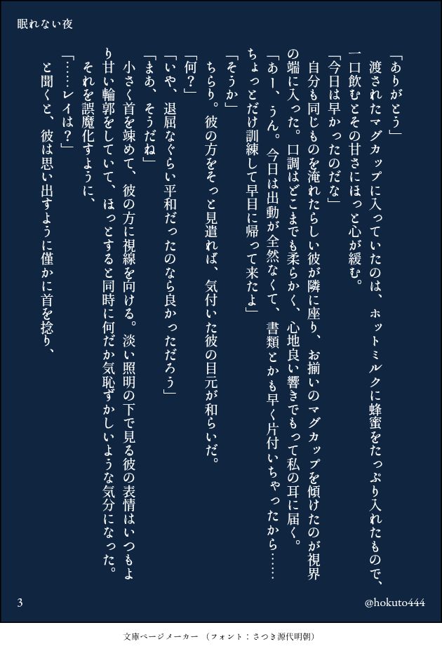 「ありがとう」
　渡されたマグカップに入っていたのは、ホットミルクに蜂蜜をたっぷり入れたもので、一口飲むとその甘さにほっと心が緩む。
「今日は早かったのだな」
　自分も同じものを淹れたらしい彼が隣に座り、お揃いのマグカップを傾けたのが視界の端に入った。口調はどこまでも柔らかく、心地良い響きでもって私の耳に届く。
「あー、うん。今日は出動が全然なくて、書類とかも早く片付いちゃったから……ちょっとだけ訓練して早目に帰って来たよ」
「そうか」
　ちらり。彼の方をそっと見遣れば、気付いた彼の目元が和らいだ。
「何？」
「いや、退屈なぐらい平和だったのなら良かっただろう」
「まあ、そうだね」
　小さく首を竦めて、彼の方に視線を向ける。淡い照明の下で見る彼の表情はいつもより甘い輪郭をしていて、ほっとすると同時に何だか気恥ずかしいような気分になった。
　それを誤魔化すように、
「……レイは？」
　と聞くと、彼は思い出すように僅かに首を捻り、
