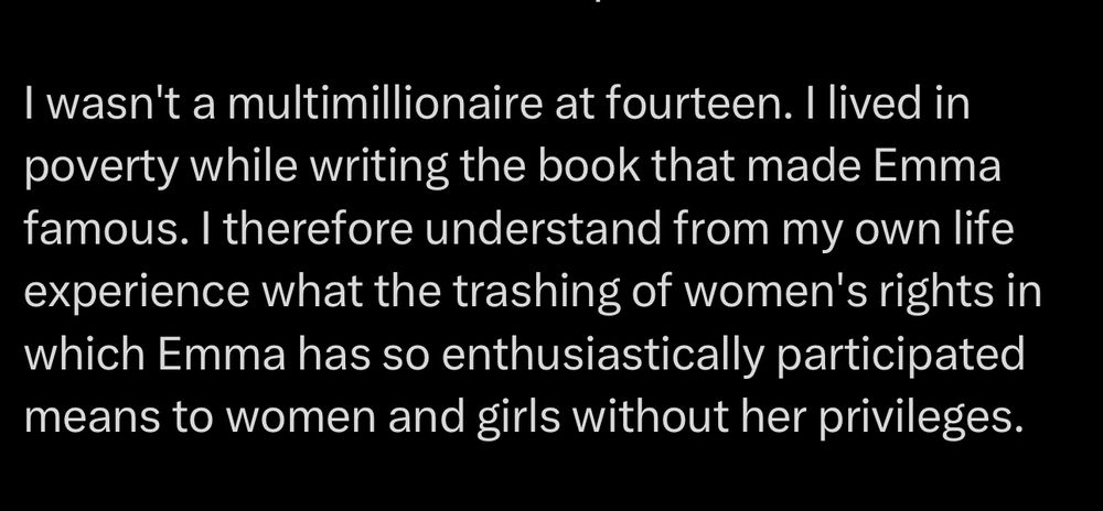 A tweet from JK Rowling which says:

I wasn't a multimillionaire at fourteen. I lived in poverty while writing the book that made Emma famous. I therefore understand from my own life experience what the trashing of women's rights in which Emma has so enthusiastically participated means to women and girls without her privileges.