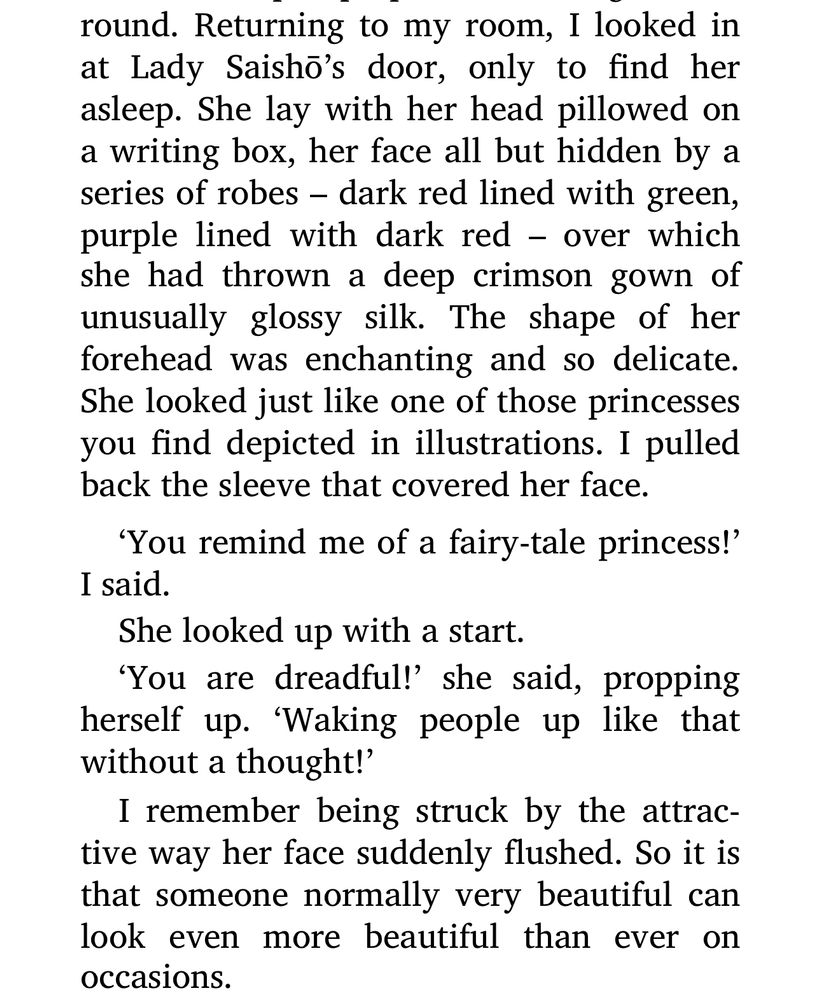 An excerpt from the diary of Lady Murasaki, a noble at court “Returning to my room, I looked in at Lady Saisho's door, only to find her asleep. She lay with her head pillowed on a writing box, her face all but hidden by a series of robes - dark red lined with green, purple lined with dark red - over which she had thrown a deep crimson gown of unusually glossy silk. The shape of her forehead was enchanting and so delicate. She looked just like one of those princesses you find depicted in illustrations. I pulled back the sleeve that covered her face. 'You remind me of a fairy-tale princess!' I said. She looked up with a start. 'You are dreadful!' she said, propping herself up. 'Waking people up like that without a thought!' I remember being struck by the attractive way her face suddenly flushed. So it is that someone normally very beautiful can look even more beautiful than ever on occasions.”