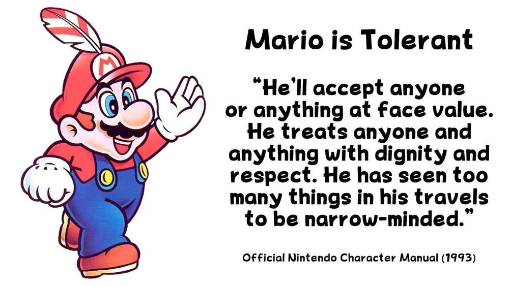 nintendo graphic that reads: 

Mario is Tolerant

"He'll accept anyone or anything at face value. He treats anyone and anything with dignity and respsect. He has seen too many things in his travels to be narrow-minded."

Official Nintendo Character Manual (1993)