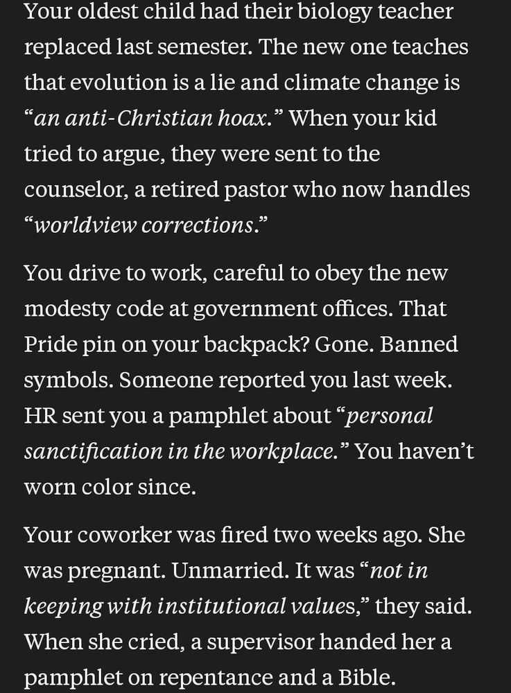 Your oldest child had their biology teacher replaced last semester. The new one teaches that evolution is a lie and climate change is an anti-Christian hoax. When your kid tried to argue, they were sent to the counselor, a retired pastor who now handles "worldview corrections." You drive to work, careful to obey the new modesty code at government offices. That Pride pin on your backpack? Gone. Banned symbols. Someone reported you last week. HR sent you a pamphlet about "personal sanctification in the workplace." You haven't worn color since. Your coworker was fired two weeks ago was pregnant. Unmarried. It was "not in keeping with institutional values," they said. When she cried, a supervisor handed her a pamphlet on repentance and a Bible.
