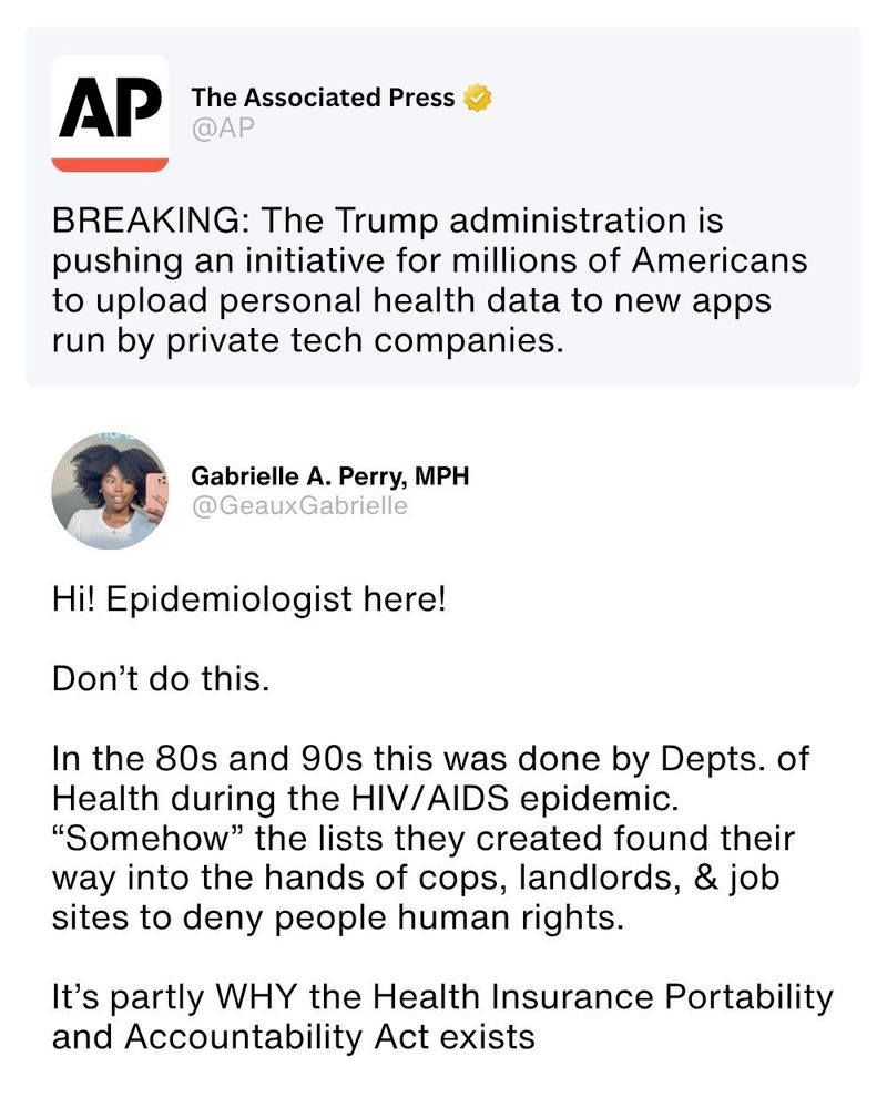 The Associated Press @AP

AP BREAKING: The Trump administration is pushing an initiative for millions of Americans to upload personal health data to new apps run by private tech companies.

Gabrielle A. Perry, MPH @GeauxGabrielle

Hi! Epidemiologist here! Don't do this. In the 80s and 90s this was done by Depts. of Health during the HIV/AIDS epidemic. "Somehow" the lists they created found their way into the hands of cops, landlords, & job sites to deny people human rights. It's partly WHY the Health Insurance Portability and Accountability Act exists