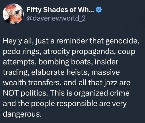 Fifty Shades of Wh... @davenewworld 2

Hey y'all, just a reminder that genocide, pedo rings, atrocity propaganda, coup attempts, bombing boats, insider trading, elaborate heists, massive wealth transfers, and all that jazz are NOT politics. This is organized crime and the people responsible are very dangerous.