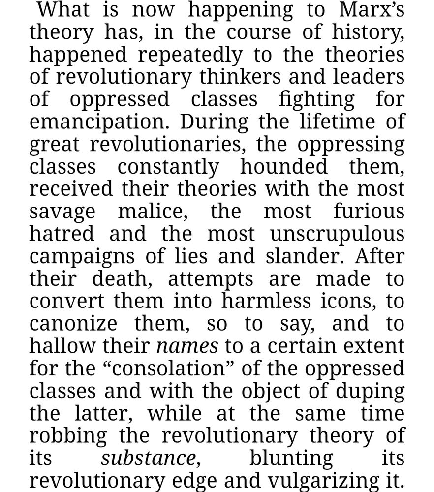 From Lenin's "State and Revolution":

"What is now happening to Marx’s theory has, in the course of history, happened repeatedly to the theories of revolutionary thinkers and leaders of oppressed classes fighting for emancipation. During the lifetime of great revolutionaries, the oppressing classes constantly hounded them, received their theories with the most savage malice, the most furious hatred and the most unscrupulous campaigns of lies and slander. After their death, attempts are made to convert them into harmless icons, to canonize them, so to say, and to hallow their names to a certain extent for the “consolation” of the oppressed classes and with the object of duping the latter, while at the same time robbing the revolutionary theory of its substance, blunting its revolutionary edge and vulgarizing it."