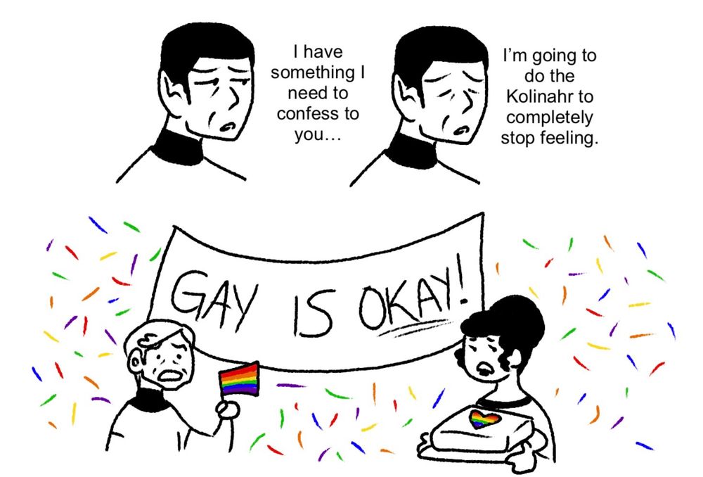 A digital drawing of Spock, McCoy, and Uhura from Star Trek TOS. Spock says, appearing sad, “I have something I need to confess to you… I’m going to do the Kolinahr to completely stop feeling.” Bones and Uhura look at Spock shocked, Bones holding up a gay flag and Uhura holding a gay cake. Behind them is a banner saying, “Gay is okay!”
