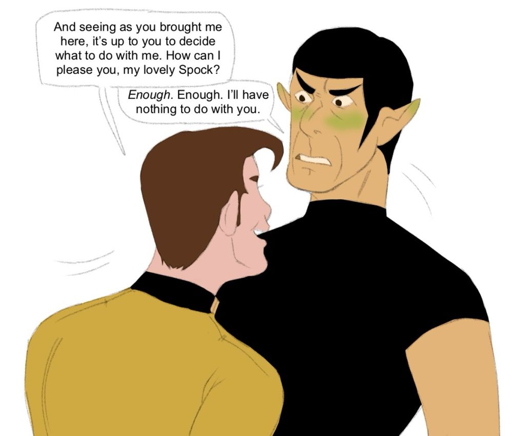The fourth drawing shows “Kirk” sliding up to Spock, Spock taking a step back. “Kirk” says, “And seeing as you brought me here, it's up to you to decide what to do with me. How can I please you, my lovely Spock?” Spock says, “Enough. Enough. I’ll have nothing to do with you.”