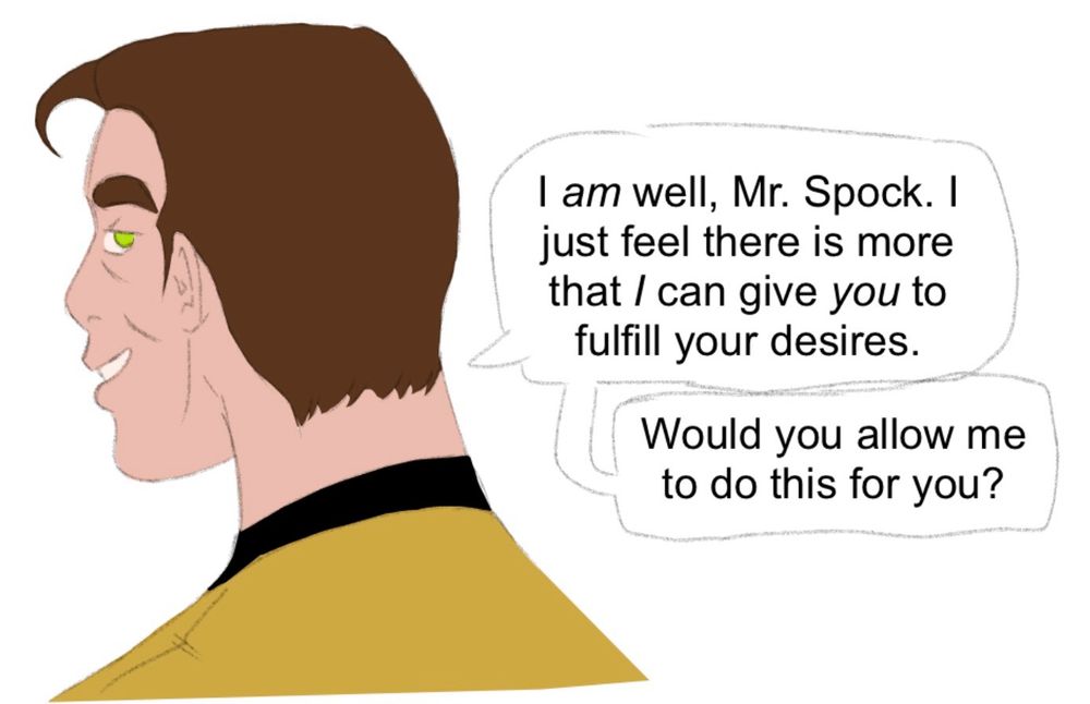 The third drawing shows Kirk, turning to look at Spock, eye suddenly bright green. He says, “I am well, Mr. Spock. I just feel there is more that I can give you to fulfill your desires. Would you allow me to do this for you?”