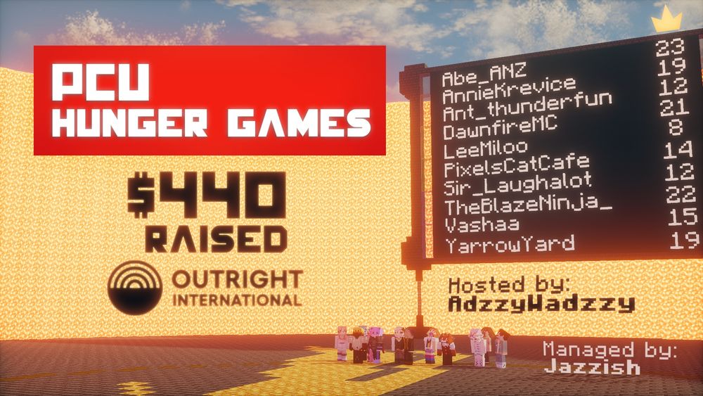 PCU Hunger Games
$440 Raised for Outright International
Hosted by AdzzyWadzzy
Managed by Jazzish

Scoreboard:
Abe ANZ - 23
AnnieKrevice - 19
Ant_Thunderfun - 12
DawnfireMC - 21
Leemiloo - 8
PixelsCatCafe - 14
Sir_LaughalotMC - 12
TheBlazeNinja_ - 22
Vashaa - 15
YarrowYard - 19