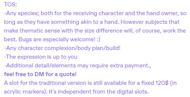 TOS:
-Any species; both for the receiving character and the hand owner, so long as they have something akin to a hand. However subjects that make thematic sense with the size difference will, of course, work the best. Bugs are especially welcome! :)
-Any character complexion/body plan/build!
-The expression is up to you
-Additional detail/elements may require extra payment., 
feel free to DM for a quote!
A slot for the traditional version is still available for a fixed 120$ (in acrylic markers). It's independent from the digital slots. 