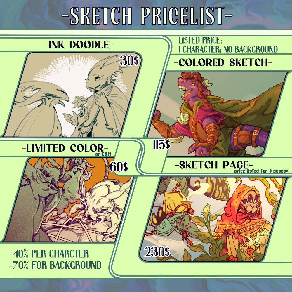 Sketch pricelist
Listed Price: 1 character, no background (includes simple abstract backdrops)
Ink doodle: 30$
Limited color (B&W): 60$
Colored sketch: 115$
Sketch Page: 230$, (the price is for 3 poses here)
+40% per character (or pose)
+70% for a background