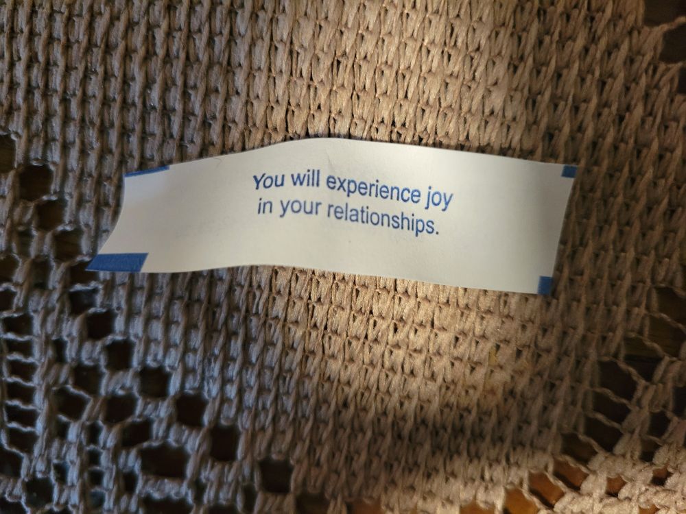 Fortune cookie slip that I got it reads

"You will experience joy in your relationships." 