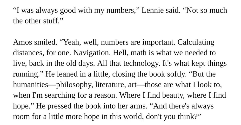 Writing snippet: “I was always good with my numbers,” Lennie said. “Not so much the other stuff.”

Amos smiled. “Yeah, well, numbers are important. Calculating distances, for one. Navigation. Hell, math is what we needed to live, back in the old days. All that technology. It's what kept things running.” He leaned in a little, closing the book softly. “But the humanities—philosophy, literature, art—those are what I look to, when I'm searching for a reason. Where I find beauty, where I find hope.” He pressed the book into her arms. “And there's always room for a little more hope in this world, don't you think?”