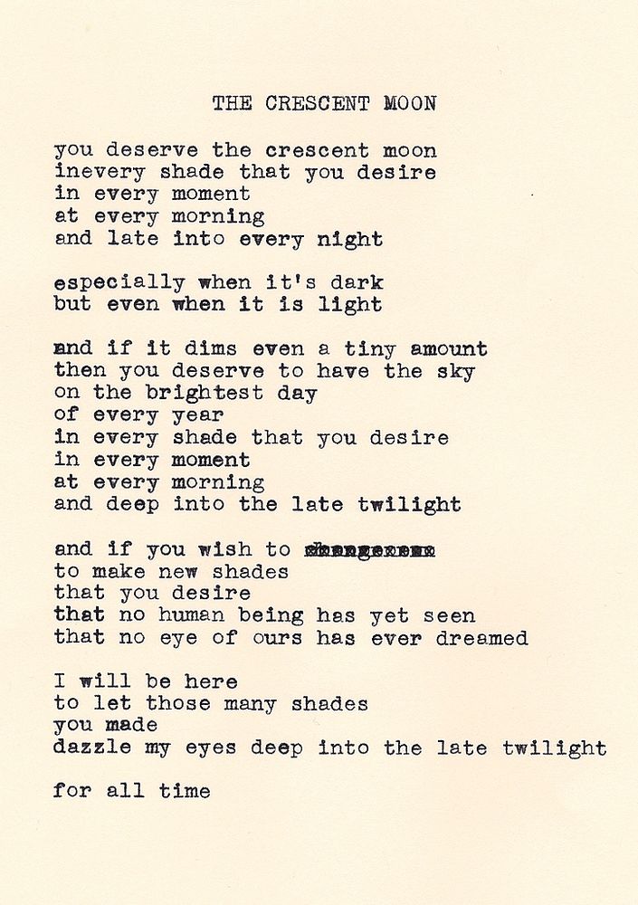 The Crescent Moon by Daniel F. Walthall: you deserve the crescent moon, in every shade that you desire, in every moment, at every morning, and late into every night. especially when it's dark, but even when it is light. and if it dims even a tiny amount, then you deserve to have the sky, on the brightest day, of every year, in every shade that you desire, in every moment, at every morning, and deep into the late twilight. and if you wish to, to make new shades, that you desire, that no human being has yet seen, that no eye of ours has ever dreamed. I will be here, to let those many shades, you made, dazzle my eyes deep into the late twilight. for all time.