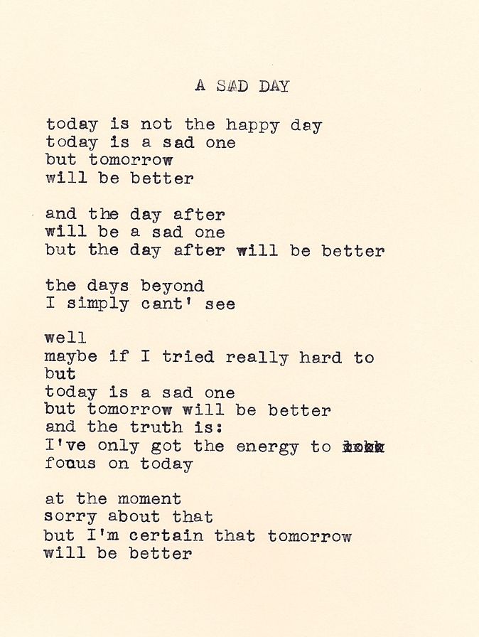 A Sad Day by Daniel F. Walthall: "today is not the happy day, today is a sad one, but tomorrow will be better. and the day after will be a sad one, but the day after will be better. the days beyond I simply can't see. well, maybe if I tried really hard to, but, today is a sad one, but tomorrow will be better, and the truth is: I've only got the energy to, focus on today. at the moment. sorry about that, but I'm certain that tomorrow, will be better