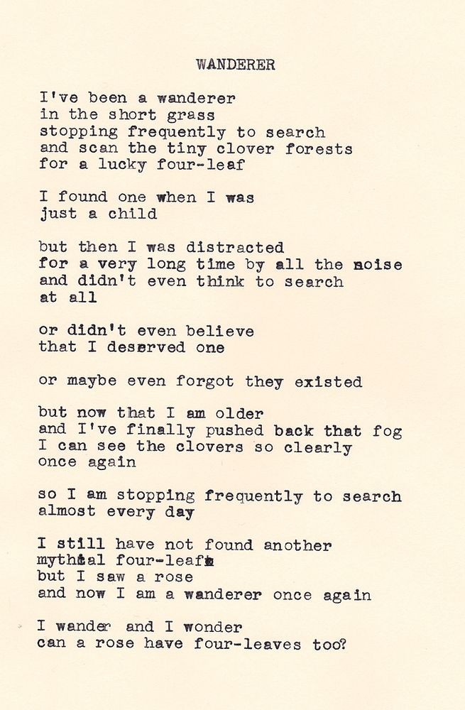 A typewritten poem on cream colored paper by Daniel F. Walthall that reads: "WANDERER - I've been a wanderer, in the short grass, stopping frequently to search, and scan the tiny clover forests, for a lucky four-leaf. I found one when I was just a child, but then I was distracted, for a very long time by all the noise, and didn't even think to search, at all. Or didn't even believe, that I deserved one, or maybe even forgot the existed. But now that I'm older, and I've finally pushed back the fog, I can see the clovers so clearly once again. So I am stopping frequently to search, almost every day. I still have not found another, mythical four-leaf, but I saw a rose, and now I am a wanderer once again. I wander and I wonder, can a rose have four-leaves too?"