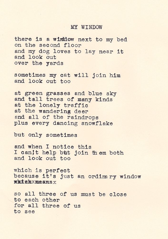 My Window, by Daniel F. Walthall: There is a window next to my bed, on the second floor, and my dog loves to lay near it, and look out, over the yards. Sometimes my cat will join him, and look out too. At green grasses and blue sky, and tall trees of many kinds, at the lonely traffic, at the wandering deer, and all of the raindrops, plus every dancing snowflake. But only sometimes. And when I notice this, I can't help but join them both, and look out too. Which is perfect, because it's just an ordinary window, so all three of us must be close, to each other, for all three of us, to see.