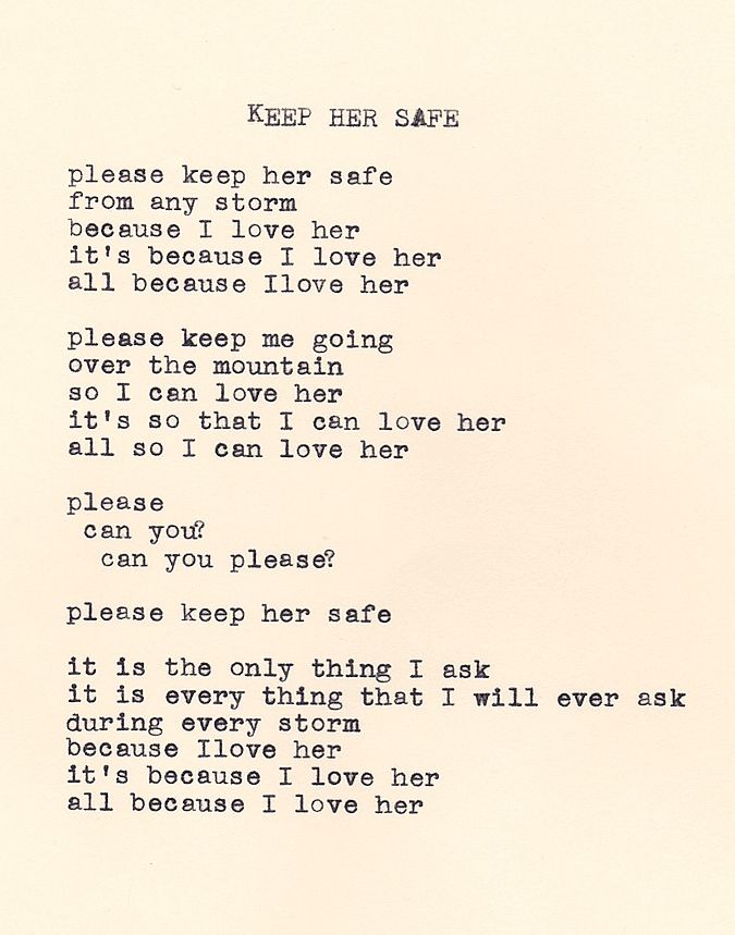Keep Her Safe by Daniel F. Walthall: "please keep her safe, from any storm, because I love her, it's because I love her, all because I love her. please keep me going, over the mountain, so I can love her, it's so that I can love her, all so I can love her. please, can you? can you please? please keep her safe. it is the only thing I ask, it is every thing that I will ever ask, during every storm, because I love her, it's because I love her, all because I love her."