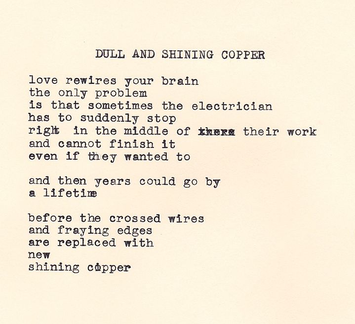 A typewritten poem on cream colored paper by Daniel F. Walthall that reads: "Dull and Shining Copper - love rewires your brain. the only problem, is that sometimes the electrician, has to suddenly stop, right in the middle of their work, and cannot finish it, even if they wanted to. and then years could go by, a lifetime, before the crossed wires, and fraying edges, are replaced with, new, shining copper."