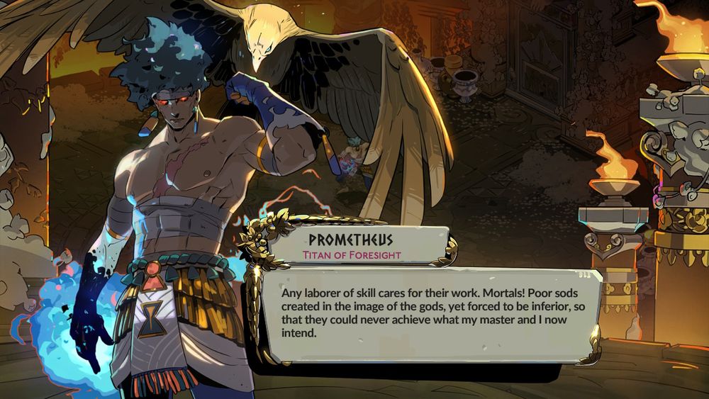 Another hades 2 screenshot with Prometheus, but from a different dialogue, him going:

Any laborer of skill cares for their work. Mortals! Poor sods created in the image of the gods, yet forced to be inferior, so that they could never achieve what my master and I now intend.