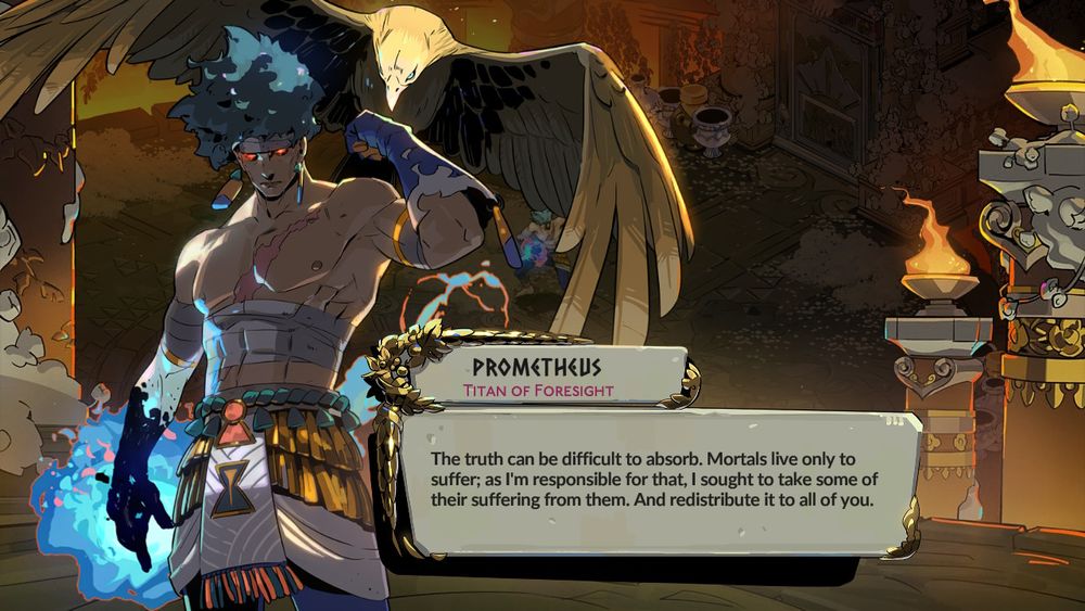 Prometheus replying to Melinoë’s bewilderment over Prometheus’es being the creator of mortals:

The truth can be difficult to absorb. Mortals live only to suffer; as I'm responsible for that, I sought to take some of their suffering from them. And redistribute it to all of you.