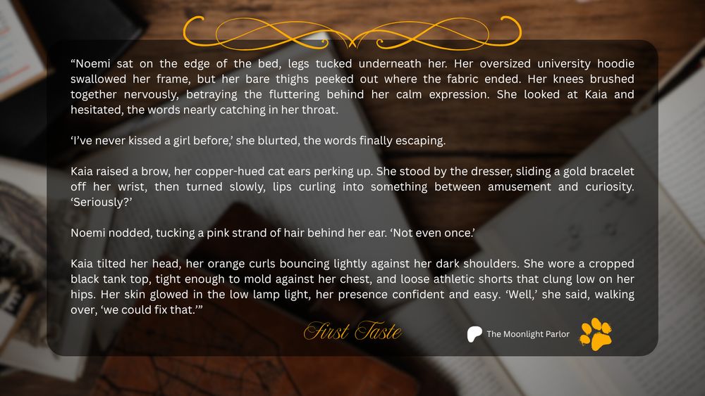 An excerpt of the explicit short story titled "First Taste" by the Moonlight Parlor: 
Noemi sat on the edge of the bed, legs tucked underneath her. Her oversized university hoodie swallowed her frame, but her bare thighs peeked out where the fabric ended. Her knees brushed together nervously, betraying the fluttering behind her calm expression. She looked at Kaia and hesitated, the words nearly catching in her throat.
“I’ve never kissed a girl before,” she blurted, the words finally escaping.
Kaia raised a brow, her copper-hued cat ears perking up. She stood by the dresser, sliding a gold bracelet off her wrist, then turned slowly, lips curling into something between amusement and curiosity. “Seriously?”
Noemi nodded, tucking a pink strand of hair behind her ear. “Not even once.”
Kaia tilted her head, her orange curls bouncing lightly against her dark shoulders. She wore a cropped black tank top, tight enough to mold against her chest, and loose athletic shorts that clung low on her hips. Her skin glowed in the low lamp light, her presence confident and easy. “Well,” she said, walking over, “we could fix that.”