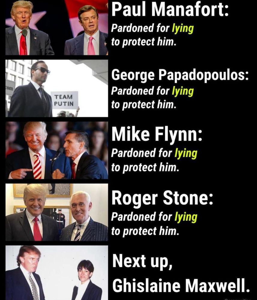 Paul Manafort:
Pardoned for lying to protect him.

George Papadopoulos:
Pardoned for lying to protect him.

Mike Flynn:
Pardoned for lying to protect him.

Roger Stone:
Pardoned for lying to protect him.

Next up,
Ghislaine Maxwell.