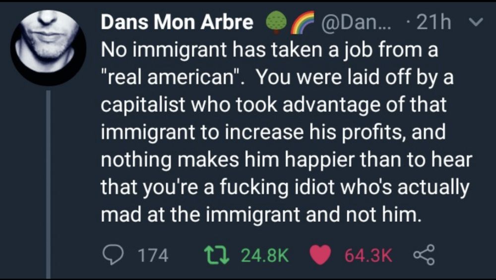 Dans Mon Arbre

No immigrant has taken a job from a
"real american". You were laid off by a capitalist who took advantage of that immigrant to increase his profits, and nothing makes him happier than to hear that you're a fucking idiot who's actually mad at the immigrant and not him.
