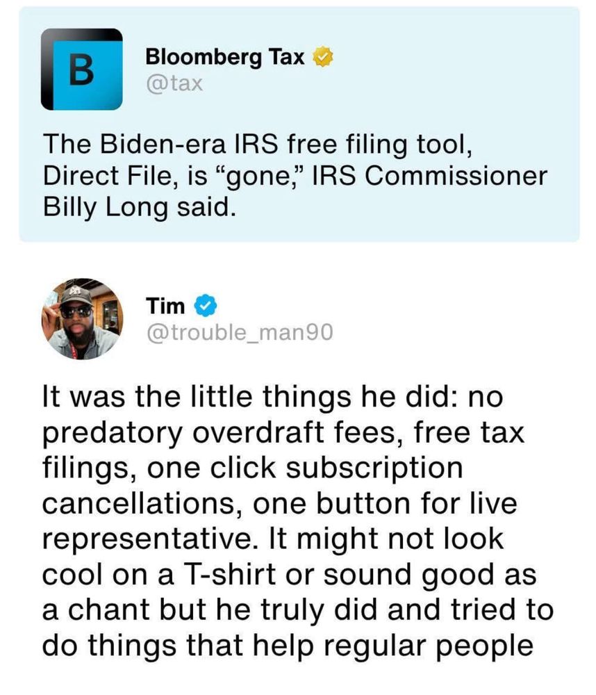 Bloomberg Tax 
@tax

The Biden-era IRS free filing tool, Direct File, is "gone," IRS Commissioner Billy Long said.
Tim


@trouble_man90

It was the little things he did: no predatory overdraft fees, free tax filings, one click subscription cancellations, one button for live representative. It might not look cool on a T-shirt or sound good as a chant but he truly did and tried to do things that help regular people