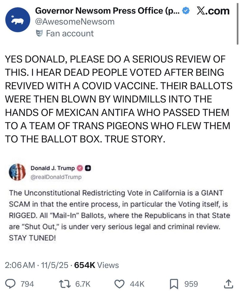 Governor Newsom Press Office 
@AwesomeNewsom
# Fan account


YES DONALD, PLEASE DO A SERIOUS REVIEW OF THIS. I HEAR DEAD PEOPLE VOTED AFTER BEING REVIVED WITH A COVID VACCINE. THEIR BALLOTS WERE THEN BLOWN BY WINDMILLS INTO THE HANDS OF MEXICAN ANTIFA WHO PASSED THEM TO A TEAM OF TRANS PIGEONS WHO FLEW THEM TO THE BALLOT BOX. TRUE STORY.



Donald J. Trump
@realDonaldTrump

The Unconstitutional Redistricting Vote in California is a GIANT SCAM in that the entire process, in particular the Voting itself, is RIGGED. All "Mail-In" Ballots, where the Republicans in that State are "Shut Out," is under very serious legal and criminal review.
STAY TUNED!

2:06 AM • 11/5/25 • 654K Views
