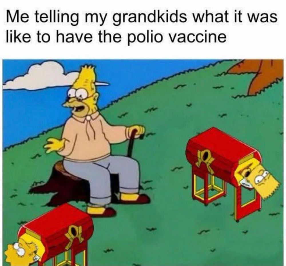 Me telling my grandkids what it was like to have the polio vaccine

(Grandpa Simpson talking to Bart and Lisa Simpson who are in iron lungs)