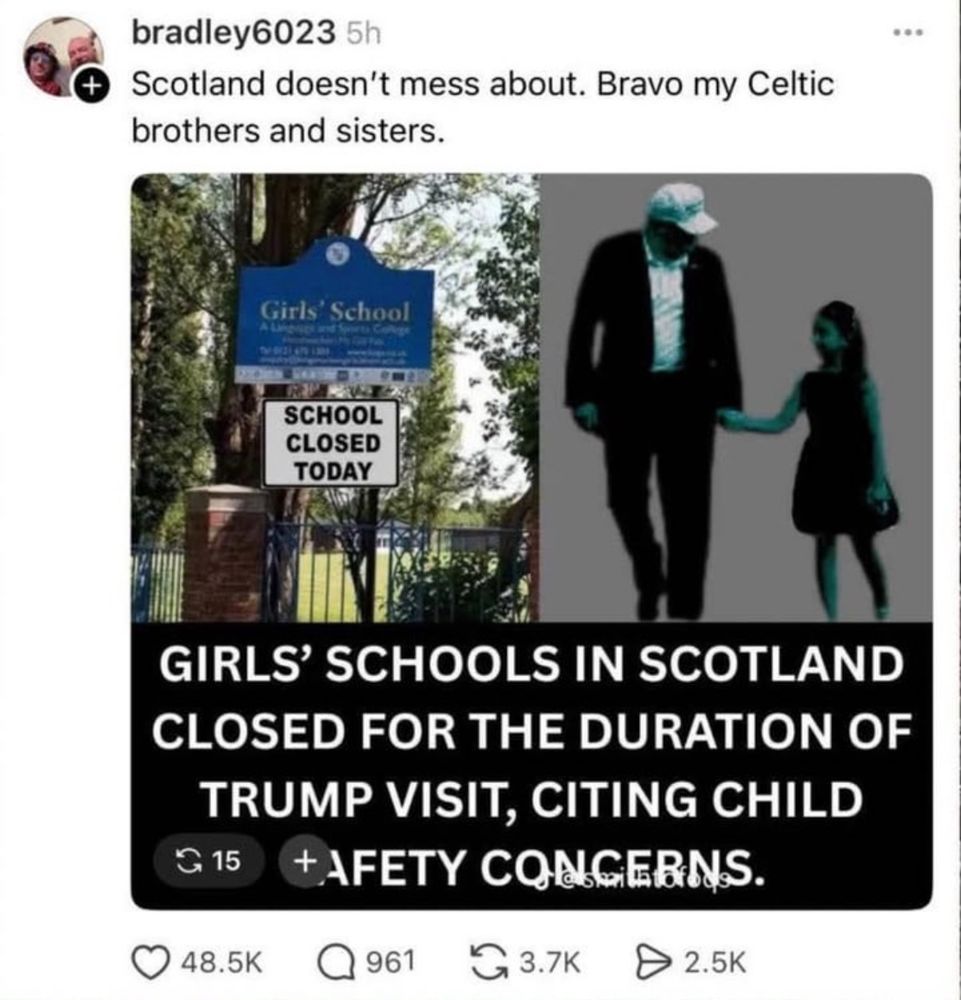 bradley6023 5h

Scotland doesn't mess about. Bravo my Celtic brothers and sisters.

GIRLS' SCHOOLS IN SCOTLAND CLOSED FOR THE DURATION OF TRUMP VISIT, CITING CHILD SAFETY CONCERNS.