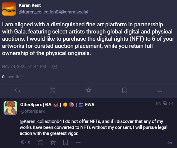 Karen Kent
@Karen_collection04@gram.social
I am aligned with a distinguished fine art platform in partnership with Gala, featuring select artists through global digital and physical auctions. I would like to purchase the digital rights (NFT) to 6 of your artworks for curated auction placement, while you retain full ownership of the physical originals.


OtterSparx
@ottersparx
In response to Karen Kent: I do not offer NFTs, and if I discover that any of my works have been converted to NFTs without my consent, I will pursue legal action with the greatest vigor.