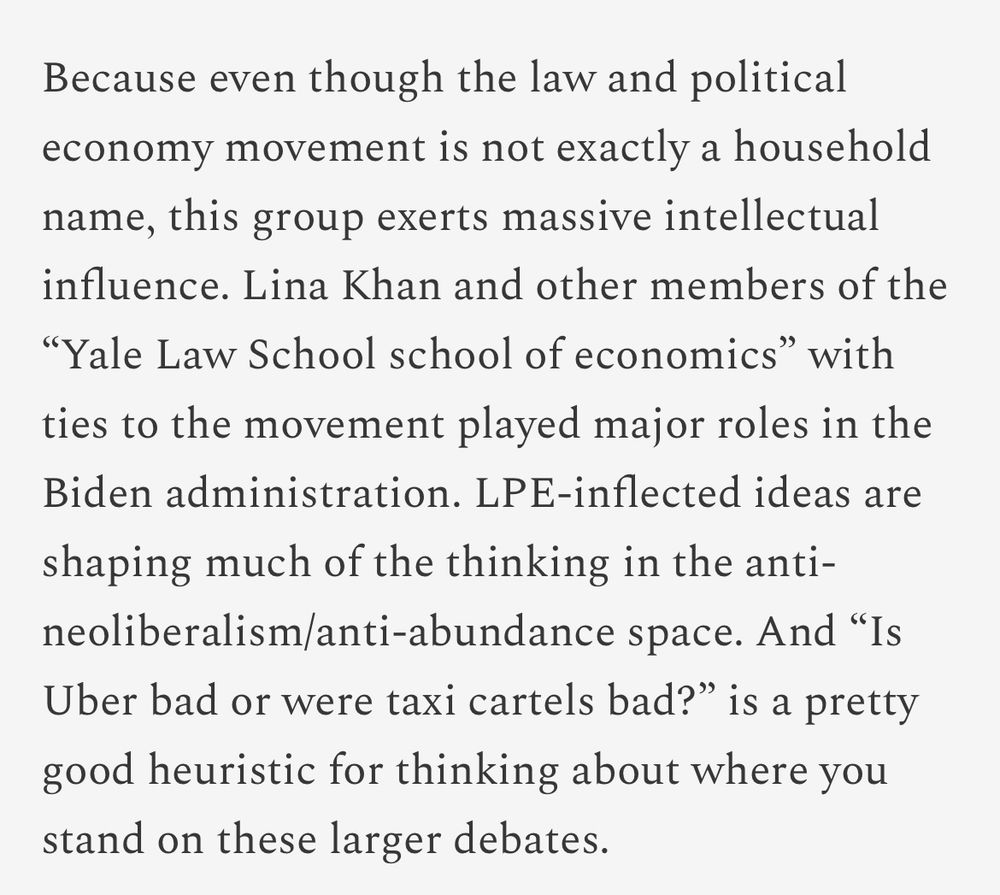 Because even though the law and political economy movement is not exactly a household name, this group exerts massive intellectual influence. Lina Khan and other members of the “Yale Law School school of economics” with ties to the movement played major roles in the Biden administration. LPE-inflected ideas are shaping much of the thinking in the anti-neoliberalism/anti-abundance space. And “Is Uber bad or were taxi cartels bad?” is a pretty good heuristic for thinking about where you stand on these larger debates.