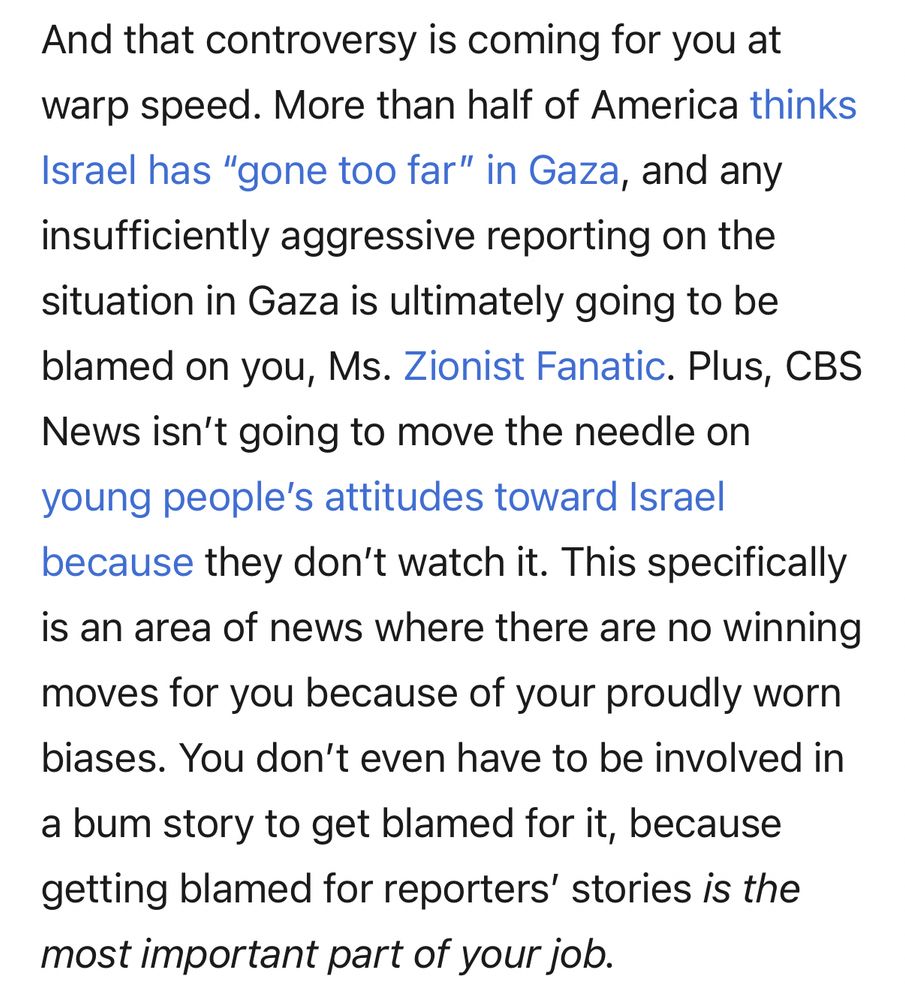 And that controversy is coming for you at warp speed. More than half of America thinks Israel has "gone too far" in Gaza, and any insufficiently aggressive reporting on the situation in Gaza is ultimately going to be blamed on you, Ms. Zionist Fanatic. Plus, CBS
News isn't going to move the needle on young people's attitudes toward Israel because they don't watch it. This specifically is an area of news where there are no winning
moves for you because of your proudly worn biases. You don't even have to be involved in a bum story to get blamed for it, because getting blamed for reporters' stories is the most important part of your job.