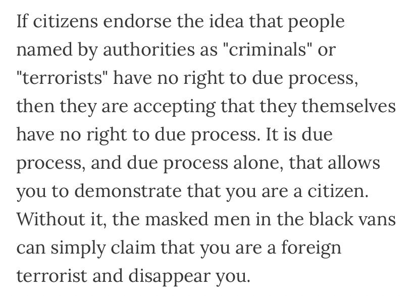 Quote of text saying “if citizens endorse the idea that people named by authorities as “criminals”…have no right to due process, then they are accepting that they themselves have no right to due process. It is due process, and due process alone, that allows you to demonstrate that you are a citizen. Without it, the masked men in the black vans can simply claim that you are a terrorist and disappear you”