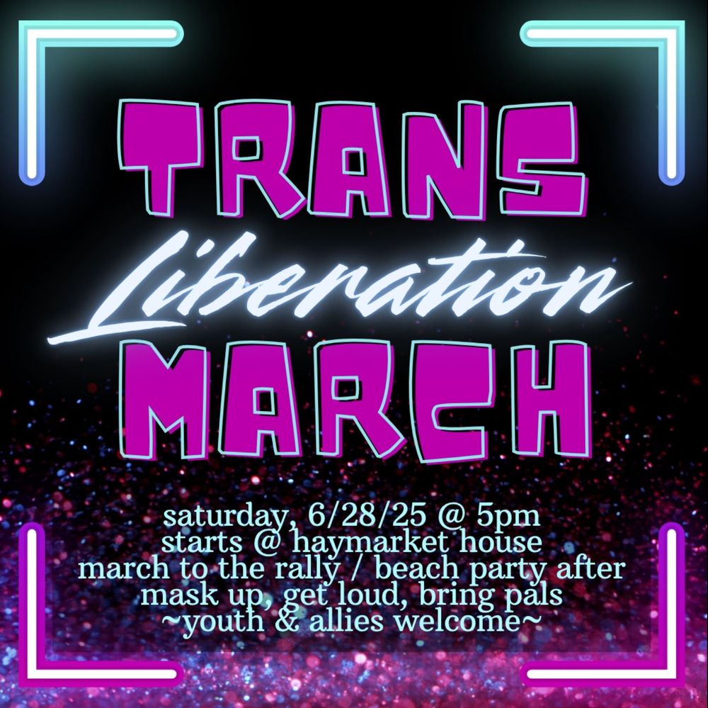 Trans Liberation March

Saturday, 6/28/25 @ 5 PM
Starts @ Haymarket House
March to the rally / beach party after
Mask up, get loud, bring palls
Youth and allies welcome 