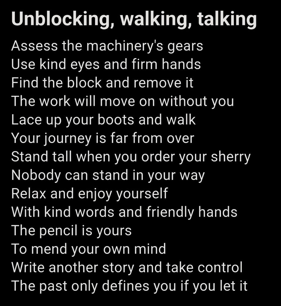 Unblocking, walking, talking

Assess the machinery's gears
Use kind eyes and firm hands
Find the block and remove it
The work will move on without you
Lace up your boots and walk
Your journey is far from over
Stand tall when you order your sherry
Nobody can stand in your way
Relax and enjoy yourself 
With kind words and friendly hands
The pencil is yours 
To mend your own mind
Write another story and take control
The past only defines you if you let it