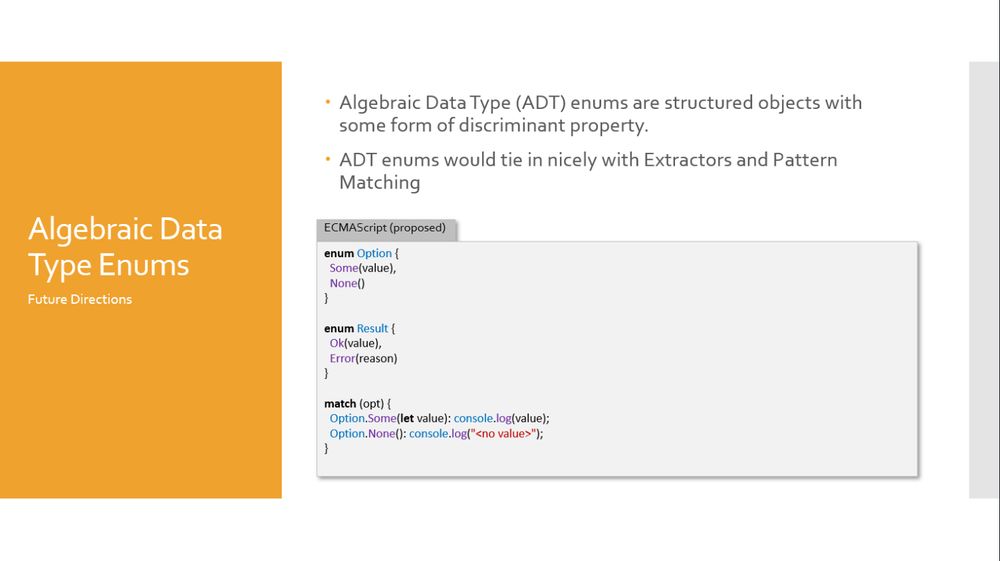 A slide, titled "Algebraic Data Type Enums":

- Algebraic Data Type (ADT) enums are structured objects with some form of discriminant property.
- ADT enums would tie in nicely with Extractors and Pattern Matching

A code sample follows:

enum Option {
  Some(value),
  None()
}

enum Result {
  Ok(value),
  Error(reason)
}

match (opt) {
  Option.Some(let value): console.log(value);
  Option.None(): console.log("<no value>");
}