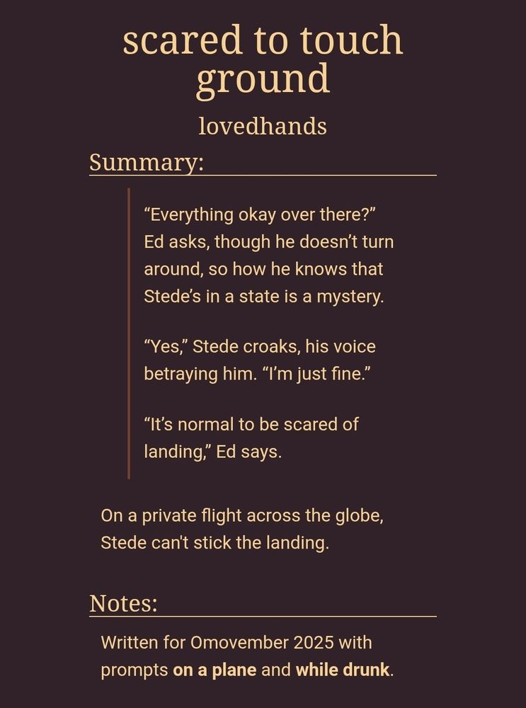 scared to touch ground
lovedhands
Summary:
“Everything okay over there?” Ed asks, though he doesn’t turn around, so how he knows that Stede’s in a state is a mystery.

“Yes,” Stede croaks, his voice betraying him. “I’m just fine.”

“It’s normal to be scared of landing,” Ed says.

On a private flight across the globe, Stede can't stick the landing.

Notes:
Written for Omovember 2025 with prompts on a plane and while drunk.