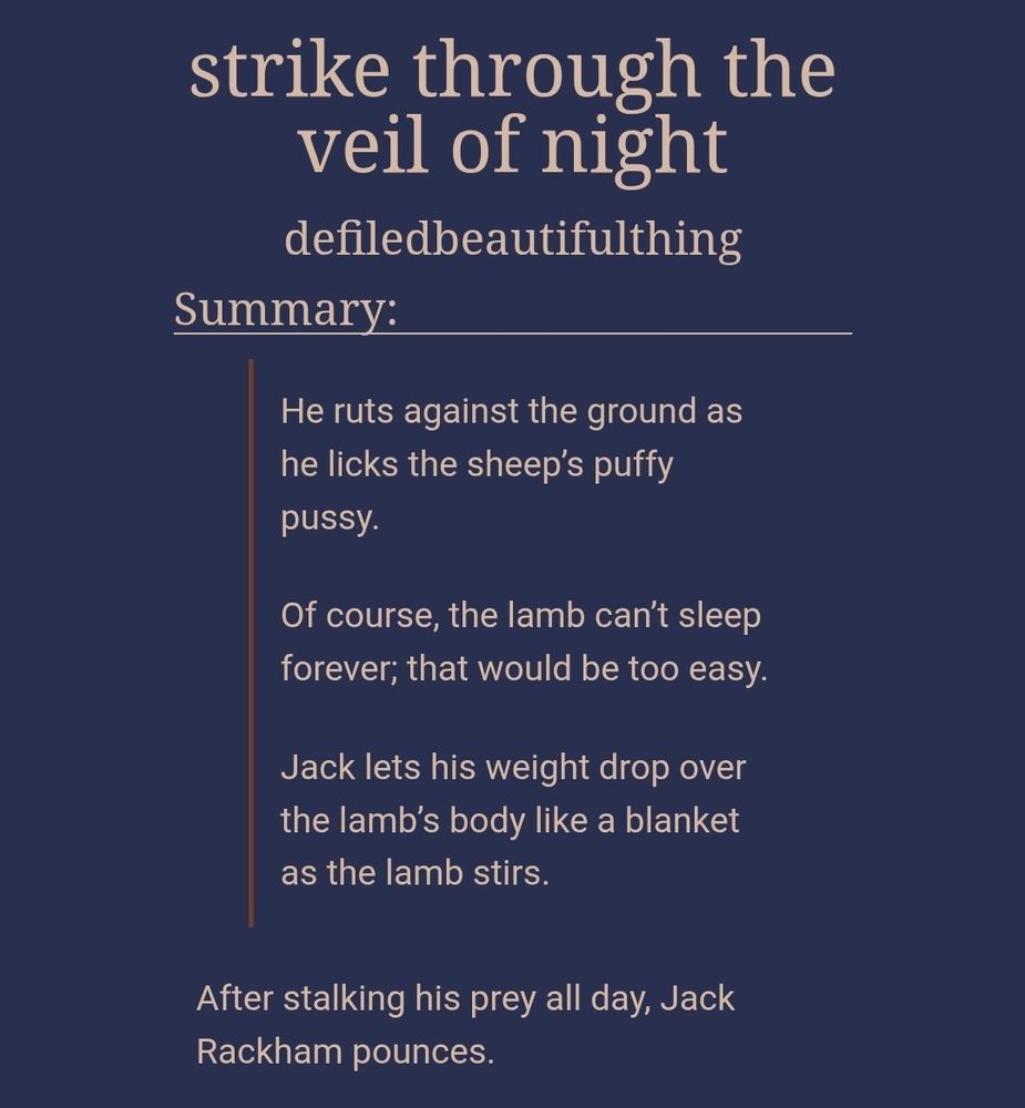 strike through the veil of night
defiledbeautifulthing
Summary:
He ruts against the ground as he licks the sheep’s puffy pussy.

Of course, the lamb can’t sleep forever; that would be too easy.

Jack lets his weight drop over the lamb’s body like a blanket as the lamb stirs.

After stalking his prey all day, Jack Rackham pounces.