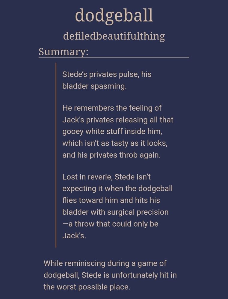 dodgeball
defiledbeautifulthing
Summary:
Stede’s privates pulse, his bladder spasming.

He remembers the feeling of Jack’s privates releasing all that gooey white stuff inside him, which isn’t as tasty as it looks, and his privates throb again.

Lost in reverie, Stede isn’t expecting it when the dodgeball flies toward him and hits his bladder with surgical precision—a throw that could only be Jack’s.

While reminiscing during a game of dodgeball, Stede is unfortunately hit in the worst possible place.